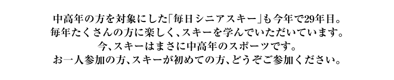 中高年の方を対象にした「毎日シニアスキースクール」も今年で28年目。毎年たくさんの方に楽しく、スキーを学んでいただいています。今、スキーはまさに中高年のスポーツです。お一人参加の方、スキーが初めての方、どうぞご参加ください。